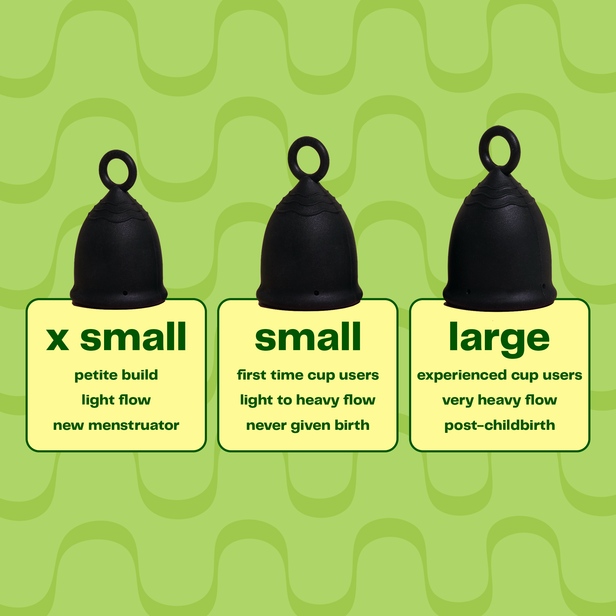 Viv Menstrual Cup | Menstrual Cup Size for everyone with a period | Find your Menstrual Cup Size. You can choose between three sizes: x small, which is for a petite build, for a light flow and if you are a new menstruator. Small is for first time cup users with a light to heavy flow and who has never given birth. The large cup is for experienced cup users with a very heavy flow and usually post-childbirth.