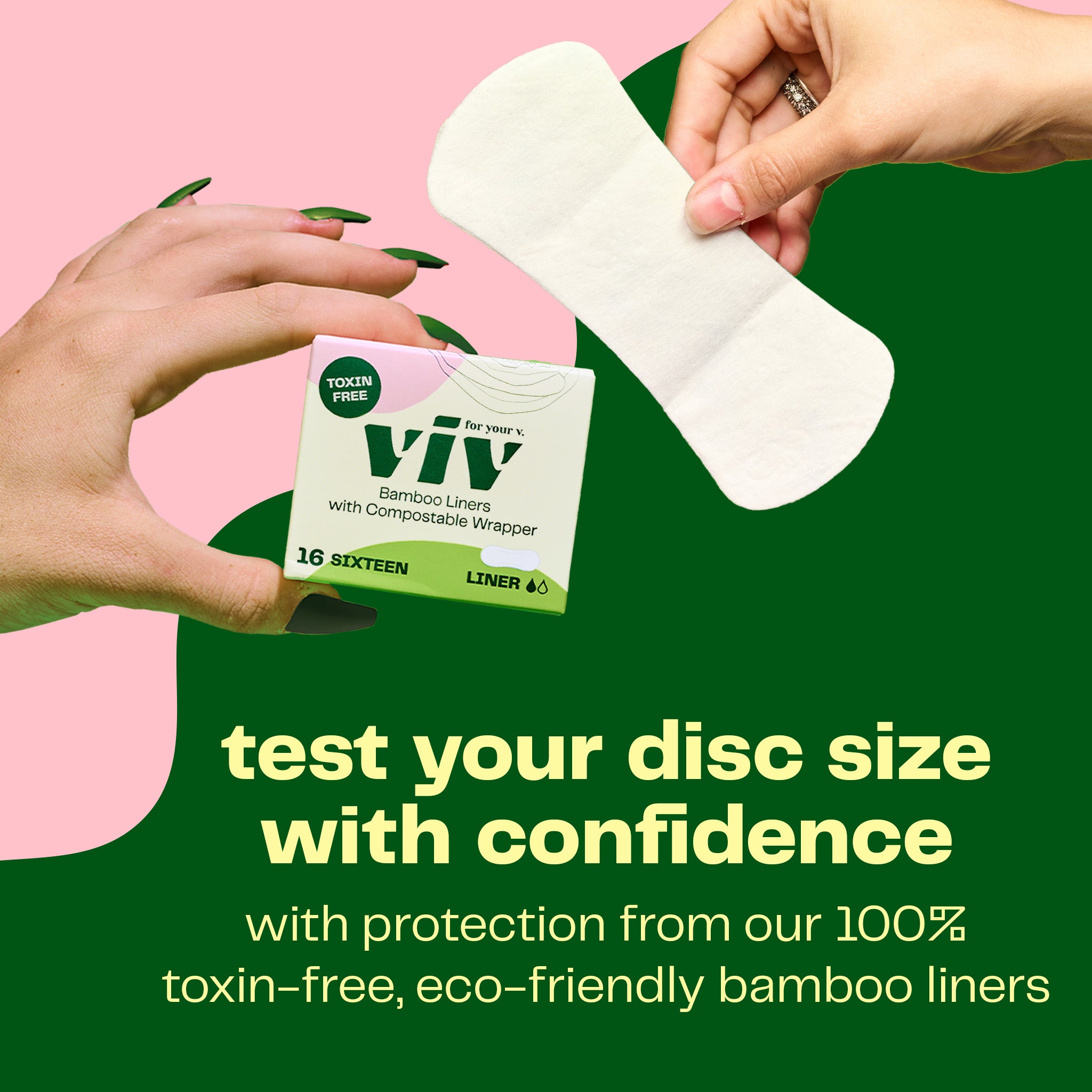 The Viv Disc Start Kit comes with a box of Viv bamboo liners so you can test your disc size with confidence. Get protection from Viv's 100% toxin-free, eco-friendly and ultra absorbent liners while you try both sizes of the Viv menstrual disc.