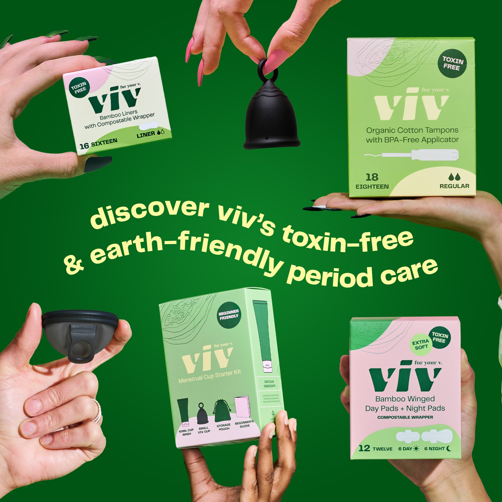 Discover Viv Toxin-free and earth-friendly period care. Hands hold boxes of Viv Bamboo Liners, Sustainable Bamboo Winged Day and Night Pads, Organic Cotton & 100% toxin-free Viv Tampons, a Viv menstrual cup with a ring stem, and a Viv menstrual Disc with a pull tab.